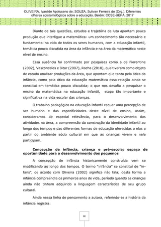 OLIVEIRA, Ivanilde Apoluceno de; SOUZA, Sulivan Ferreira de (Org.). Diferentes
olhares epistemológicos sobre a educação. Belém: CCSE-UEPA, 2017
68
Diante de tais questões, estudos e trajetória de luta apontam pouca
produção que interligue a matemática- um conhecimento tão necessário e
fundamental na vida de todos os seres humanos, com a educação infantil,
temática pouco discutida na área da infância e na área da matemática neste
nível de ensino.
Essa ausência foi confirmado por pesquisas como a de Fiorentine
(2002), Vasconcelos e Bitar (2007), Rocha (2010), que tiveram como objeto
de estudo analisar produções da área, que apontam que tanto pela ótica da
infância, como pela ótica da educação matemática essa relação ainda se
constitui em temática pouco discutida; o que nos desafia a pesquisar o
ensino da matemática na educação infantil, etapa tão importante e
significativa na vida escolar das crianças.
O trabalho pedagógico na educação Infantil requer uma percepção de
ser humano e das especificidades deste nível de ensino, assim,
consideramos de especial relevância, para o desenvolvimento das
atividades na área, a compreensão da construção da identidade infantil ao
longo dos tempos e das diferentes formas de educação oferecidas a elas a
partir do ambiente sócio cultural em que as crianças vivem e nele
participam.
Concepção de infância, criança e pré-escola: espaço de
oportunidade para o desenvolvimento dos pequenos
A concepção de infância historicamente construída vem se
modificando ao longo dos tempos. O termo “infância” se constituí de “in-
fans”, de acordo com Oliveira (2002) significa não fala; desta forma a
infância compreendia os primeiros anos de vida, período quando as crianças
ainda não tinham adquirido a linguagem característica de seu grupo
cultural.
Ainda nessa linha de pensamento a autora, referindo-se a história da
infância registra:
 