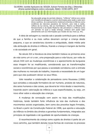 OLIVEIRA, Ivanilde Apoluceno de; SOUZA, Sulivan Ferreira de (Org.). Diferentes
olhares epistemológicos sobre a educação. Belém: CCSE-UEPA, 2017
69
Na educação grega do período clássico, “infância” referia-se a seres
com tendência selvagens a serem dominadas pela razão e pelo bem
ético e político. Já o pensamento medieval entendia a infância como
evidência da natureza pecadora do homem, pois nela a razão,
reflexo da luz divina, não se manifestaria. Mesmo os filósofos do
Renascimento e da Idade Moderna não percebiam a infância como
um período no qual a razão emerge, embora sem poder lidar
plenamente com as informações que recebe de seu meio (p. 44).
A ideia de selvagem ou nascida sob o pecado contribuía para a defesa
de que a família e os mais velhos deveriam corrigir a criança desde
pequena, o que se caracterizou durante a antiguidade, idade média pela
não atribuição de direitos à infância, ficando a criança à margem da família
e da sociedade em geral.
No século XVI a literatura da área também tratava os primeiros anos
de vida como um vir a ser, uma preparação para a vida futura; por volta do
século XVII com as mudanças econômicas e o aparecimento da burguesia
essa imagem foi se modificando, considerando que as transformações
sociais e econômicas por que passou a sociedade corroborou com a entrada
das mulheres no mercado de trabalho, trazendo a necessidade de um lugar
para que elas pudessem deixar os seus filhos.
Vale ressaltar a colaboração de pensadores como Rousseau (1990)
que concebeu a educação formadora do ser humano, produto da natureza,
dos seres humanos e das coisas, que deveria ter início desde o nascimento,
trazendo assim valorização da infância e suas especificidades, ou seja, um
novo olhar sobre a educação das crianças.
A mudança de concepção vem assim no bojo das modificações
históricas, tendo também forte influência da luta das mulheres e dos
movimentos sociais organizados, bem como dos preceitos legais firmados,
no Brasil a partir da Constituição Federal de 1998, que aponta a educação
da infância no âmbito dos direitos e garantias fundamentais, integrados aos
princípios de legalidade e de igualdade de oportunidades às crianças.
O reconhecimento da criança como sujeito de direitos é parte de um
novo caminho, que também denota novas formas de vivencias no processo
 