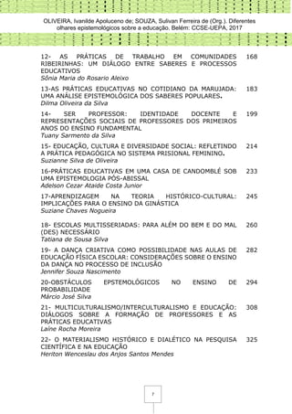 OLIVEIRA, Ivanilde Apoluceno de; SOUZA, Sulivan Ferreira de (Org.). Diferentes
olhares epistemológicos sobre a educação. Belém: CCSE-UEPA, 2017
7
12- AS PRÁTICAS DE TRABALHO EM COMUNIDADES
RIBEIRINHAS: UM DIÁLOGO ENTRE SABERES E PROCESSOS
EDUCATIVOS
Sônia Maria do Rosario Aleixo
168
13-AS PRÁTICAS EDUCATIVAS NO COTIDIANO DA MARUJADA:
UMA ANÁLISE EPISTEMOLÓGICA DOS SABERES POPULARES.
Dilma Oliveira da Silva
183
14- SER PROFESSOR: IDENTIDADE DOCENTE E
REPRESENTAÇÕES SOCIAIS DE PROFESSORES DOS PRIMEIROS
ANOS DO ENSINO FUNDAMENTAL
Tuany Sarmento da Silva
199
15- EDUCAÇÃO, CULTURA E DIVERSIDADE SOCIAL: REFLETINDO
A PRÁTICA PEDAGÓGICA NO SISTEMA PRISIONAL FEMININO.
Suzianne Silva de Oliveira
214
16-PRÁTICAS EDUCATIVAS EM UMA CASA DE CANDOMBLÉ SOB
UMA EPISTEMOLOGIA PÓS-ABISSAL
Adelson Cezar Ataide Costa Junior
233
17-APRENDIZAGEM NA TEORIA HISTÓRICO-CULTURAL:
IMPLICAÇÕES PARA O ENSINO DA GINÁSTICA
Suziane Chaves Nogueira
245
18- ESCOLAS MULTISSERIADAS: PARA ALÉM DO BEM E DO MAL
(DES) NECESSÁRIO
Tatiana de Sousa Silva
260
19- A DANÇA CRIATIVA COMO POSSIBILIDADE NAS AULAS DE
EDUCAÇÃO FÍSICA ESCOLAR: CONSIDERAÇÕES SOBRE O ENSINO
DA DANÇA NO PROCESSO DE INCLUSÃO
Jennifer Souza Nascimento
282
20-OBSTÁCULOS EPSTEMOLÓGICOS NO ENSINO DE
PROBABILIDADE
Márcio José Silva
294
21- MULTICULTURALISMO/INTERCULTURALISMO E EDUCAÇÃO:
DIÁLOGOS SOBRE A FORMAÇÃO DE PROFESSORES E AS
PRÁTICAS EDUCATIVAS
Laíne Rocha Moreira
308
22- O MATERIALISMO HISTÓRICO E DIALÉTICO NA PESQUISA
CIENTÍFICA E NA EDUCAÇÃO
Heriton Wenceslau dos Anjos Santos Mendes
325
 