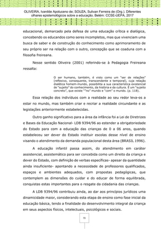 OLIVEIRA, Ivanilde Apoluceno de; SOUZA, Sulivan Ferreira de (Org.). Diferentes
olhares epistemológicos sobre a educação. Belém: CCSE-UEPA, 2017
70
educacional, demarcado pela defesa de uma educação crítica e dialógica,
concebendo os educandos como seres incompletos, mas que vivenciam uma
busca de saber e de construção do conhecimento como aprimoramento de
seu próprio ser na relação com o outro, concepção que se coaduna com a
filosofia freireana.
Nesse sentido Oliveira (2001) referindo-se à Pedagogia Freireana
ressalta:
O ser humano, também, é visto como um “ser de relações”
(reflexivo, consequente, transcendente e temporal), cuja relação
dialética homem-mundo, possibilita a sua característica existencial
de “sujeito” do conhecimento, da história e da cultura. É um “sujeito
concreto”, que existe “”no” mundo e “com” o mundo. (p. 118).
Essa relação dos indivíduos com a realidade ao seu redor leva-os a
estar no mundo, mas também criar e recriar a realidade circundante e as
legislações anteriormente estabelecidas.
Outro ganho significativo para a área da infância foi a Lei de Diretrizes
e Bases da Educação Nacional- LDB 9394/96 ao estender a obrigatoriedade
do Estado para com a educação das crianças de 0 a 06 anos, quando
estabeleceu ser dever do Estado instituir escolas desse nível de ensino
visando o atendimento da demanda populacional desta área (BRASIL 1996).
A educação infantil passa assim, do atendimento em caráter
assistencial, assistemático para ser concebida como um direito da criança e
dever do Estado, com definição de verbas específicas- apesar da quantidade
ainda insuficiente- apontando a necessidade de professores qualificados,
espaços e ambientes adequados, com propostas pedagógicas, que
contemplem as dimensões do cuidar e do educar de forma equilibrada,
conquistas estas importantes para o resgate da cidadania das crianças.
A LDB 9394/96 contribuiu ainda, ao dar aos princípios jurídicos uma
dinamicidade maior, considerando esta etapa de ensino como fase inicial da
educação básica, tendo a finalidade do desenvolvimento integral da criança
em seus aspectos físicos, intelectuais, psicológicos e sociais.
 