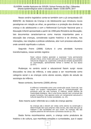 OLIVEIRA, Ivanilde Apoluceno de; SOUZA, Sulivan Ferreira de (Org.). Diferentes
olhares epistemológicos sobre a educação. Belém: CCSE-UEPA, 2017
71
Nesse cenário legislativo conta-se também com a já conquistada LEI
8069/90- do Estatuto da Criança e do Adolescente que introduziu novos
paradigmas em relação ao olhar, as garantias e a proteção dos direitos da
criança e do adolescente e com o Referencial Curricular Nacional para a
Educação Infantil apresentado a partir de 1998 pelo Ministério da Educação;
tais documentos caracterizam-se como marcos importantes para a
educação das crianças, considerada sujeito histórico e de direitos, nas
interações, nas relações e práticas cotidianas, ator num processo educativo
onde constrói significado e cultura.
Segundo Freire (2008) Cultura é uma atividade humana
transformadora, nesse sentido registra:
Fazer cultura implica aprender a expressar “uma permanente
atitude crítica, único modo pelo qual o homem realiza sua vocação
natural de integrar-se, superando a atitude do simples ajustamento
ou acomodação, apresentando temas e tarefas de sua época
(p.107).
Mudanças no cenário social e educacional fazem surgir novas
discussões na área da infância, e esta passa a ser reconhecida como
categoria social e as crianças como atores sociais, objeto de estudo da
sociologia da infância.
Nesse contexto, Sarmento (2009) afirma:
A infância é entendida como uma construção social. Como tal, isso
indica um quadro interpretativo para a contextualização dos
primeiros anos da vida humana. A infância, sendo distinta da
imaturidade biológica, não é uma forma natural nem universal dos
grupos humanos, mas aparece como um componente estrutural e
cultural específica de muitas sociedades. (p. 23).
Este mesmo autor referindo-se a visão de criança aponta:
As crianças são e devem ser vistas como atores na construção e
determinação das suas próprias vidas sociais, das vidas dos que as
rodeiam e das sociedades em que vivem. As crianças não são
sujeitos passivos de estruturas e processos sociais (p. 24).
Desta forma reconhecemos assim, a criança como produtora de
história e de cultura, que manifesta emoções e curiosidades, que é capaz
 