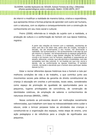 OLIVEIRA, Ivanilde Apoluceno de; SOUZA, Sulivan Ferreira de (Org.). Diferentes
olhares epistemológicos sobre a educação. Belém: CCSE-UEPA, 2017
72
de intervir e modificar a realidade de maneira lúdica, criativa e espontânea,
que apresenta ritmos e formas próprias de aprender com outro ser humano,
com a natureza, com os objetos e consequentemente com a construção do
conhecimento em seu meio social e cultural.
Freire (2008) referindo-se à relação do sujeito com a realidade, a
produção de cultura e a conformação do homem em sua época histórica,
registra:
A partir das relações do homem com a realidade, resultantes de
estar com ela e de estar nela, pelos atos de criação, recriação e
decisão, Vai ele dinamizando o seu mundo. Vai dominando a
realidade. Vai humanizando-a. Vai acrescentando a ela algo de que
ele mesmo é o fazedor. Vai temporalizando os espaços geográficos.
Faz cultura. E é ainda o jogo destas relações do homem com o
mundo e do homem com os homens, desafiado e respondendo ao
desafio, alterando, criando, que não permite a imobilidade, nem das
sociedades nem das culturas. E, na medida em que cria, recria e
decide, vão se conformando as épocas históricas. É também
criando, recriando e decidindo que o homem deve participar destas
épocas (p.51).
Estar e recriar diferentes épocas históricas leva o homem a luta por
melhores condições de vida e de trabalho, o que contribui junto aos
movimentos sociais pela defesa da garantia do direito constitucional da
criança à educação em creches e pré-escolas, locais estes, considerados
como espaço de promoção de igualdade de oportunidades para os
pequenos, lugares privilegiados de convivência, de construção de
identidades coletivas, de ampliação de saberes e conhecimentos de
naturezas diversas (BRASIL, 1989).
Nesse contexto as pré-escolas devem ser instituições socialmente
referenciadas, que trabalham com base na indissociabilidade entre cuidar e
educar, onde o brincar perpasse todas as atividades das crianças e
constituindo-se a organização dos espaços, nesta etapa de ensino, uma
ação pedagógica e de referência para a criação de significados aos
pequenos.
 