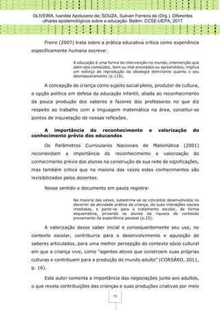 OLIVEIRA, Ivanilde Apoluceno de; SOUZA, Sulivan Ferreira de (Org.). Diferentes
olhares epistemológicos sobre a educação. Belém: CCSE-UEPA, 2017
73
Freire (2007) trata sobre a prática educativa crítica como experiência
especificamente humana escreve:
A educação é uma forma de intervenção no mundo, intervenção que
além dos conteúdos, bem ou mal ensinados ou apreendidos, implica
um esforço de reprodução da ideologia dominante quanto o seu
desmascaramento (p.110).
A concepção de criança como sujeito social pleno, produtor de cultura,
a opção política em defesa da educação infantil, aliada ao reconhecimento
da pouca produção dos saberes e fazeres dos professores no que diz
respeito ao trabalho com a linguagem matemática na área, constitui-se
pontos de inquietação de nossas reflexões.
A importância do reconhecimento e valorização do
conhecimento prévio dos educandos
Os Parâmetros Curriculares Nacionais de Matemática (2001)
recomendam a importância do reconhecimento e valorização do
conhecimento prévio dos alunos na construção de sua rede de significações,
mas também critica que na maioria das vezes estes conhecimentos são
invisibilizados pelos docentes.
Nesse sentido o documento em pauta registra:
Na maioria das vezes, subestima-se os conceitos desenvolvidos no
decorrer da atividade prática da criança, de suas interações sociais
imediatas, e parte-se para o tratamento escolar, de forma
esquemática, privando os alunos da riqueza de conteúdo
proveniente da experiência pessoal (p.25).
A valorização desse saber inicial e consequentemente seu uso, no
contexto escolar, contribuiria para o desenvolvimento e aquisição de
saberes articulados, para uma melhor percepção do contexto sócio cultural
em que a criança vive, como “agentes ativos que constroem suas próprias
culturas e contribuem para a produção do mundo adulto” (CORSÁRO, 2011,
p. 16).
Este autor comenta a importância das negociações junto aos adultos,
o que revela contribuições das crianças e suas produções criativas por meio
 