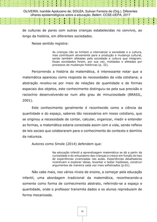 OLIVEIRA, Ivanilde Apoluceno de; SOUZA, Sulivan Ferreira de (Org.). Diferentes
olhares epistemológicos sobre a educação. Belém: CCSE-UEPA, 2017
74
de culturas de pares com outras crianças estabelecidas no convívio, ao
longo da história, em diferentes sociedades.
Nesse sentido registra:
As crianças não se limitam a internalizar a sociedade e a cultura,
mas contribuem ativamente para a produção e mudança cultural,
sendo também afetadas pela sociedade e cultura que integram.
Essas sociedades foram, por sua vez, moldadas e afetadas por
processos de mudanças históricas (p. 32).
Percorrendo a história da matemática, é interessante notar que a
matemática apareceu como resposta às necessidades da vida cotidiana; a
abstração revelou-se por meio de relações de quantidade e de formas
espaciais dos objetos, este conhecimento distinguiu-se pela sua precisão e
raciocínio desenvolvendo-se num alto grau de minuciosidade (BRASIL,
2001).
Este conhecimento geralmente é reconhecido como a ciência da
quantidade e do espaço, saberes tão necessários em nosso cotidiano, que
se originou a necessidade de contar, calcular, organizar, medir e entender
as formas, a matemática estaria conectada assim com a vida, sendo reflexo
de leis sociais que colaboraram para o conhecimento do contexto e domínio
da natureza.
Autores como Smole (2014) defendem que:
Na educação infantil a aprendizagem matemática se dá a partir da
curiosidade e do entusiasmo das crianças e cresce em função do tipo
de experiências vivenciadas nas aulas. Experiências desafiadoras
incentivam a explorar ideias, levantar e testar hipóteses, construir
argumentos de maneira cada vez mais sofisticados (p.01).
Não cabe mais, nos vários níveis de ensino, a começar pela educação
infantil, uma abordagem tradicional da matemática, reconhecendo-a
somente como forma de conhecimento abstrato, referindo-se a espaço e
quantidade, onde o professor transmita dados e os alunos reproduzem de
forma mecanizada.
 