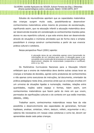 OLIVEIRA, Ivanilde Apoluceno de; SOUZA, Sulivan Ferreira de (Org.). Diferentes
olhares epistemológicos sobre a educação. Belém: CCSE-UEPA, 2017
75
Estudos de neurociências apontam que as capacidades matemática
das crianças surgem muito cedo, possibilitando-as desenvolver
conhecimentos matemáticos antes mesmo do processo de escolarização,
significando assim, que na educação infantil a educação matemática deve
ser desenvolvida levando em consideração os conhecimentos trazidos pelos
alunos no seu repertório cultural, e que este ensino deve ser desenvolvido
através de situações e inúmeras atividades que de forma clara e simples
possibilitem à criança construir conhecimentos a partir de sua vivencia
prática cultural e cotidiana.
Nessa perspectiva Fleuri (2001) aponta:
A educação deixa de ser entendida apenas como transmissão de
informações de um indivíduo para outro. A educação passa a ser
concebida como construção de processos em que diferentes sujeitos
desenvolvem relações de reciprocidade (cooperativa e conflitual)
entre si (p. 50).
Os Parâmetros Curriculares Nacionais para a Educação Infantil
enfatizam que o ensino de matemática deve dentre outras coisas levar as
crianças a tomadas de decisões, agindo como produtoras de conhecimentos
e não apenas como executoras de instruções, tal documento, orientador da
prática pedagógica nesta área, preconiza ainda que as crianças envoltas em
um universo de situações ligadas a numeração, medidas, relações entre
quantidades, noções sobre espaço e formas, lidam assim, com
conhecimentos matemáticos que fazem parte do meio em que vivem,
permeados de significações culturais e do contexto em que estão inseridas.
(BRASIL, 1998).
Trabalhar assim, conhecimentos matemáticos nessa fase da vida
possibilita o desenvolvimento das capacidades de generalizar, formular
hipóteses, analisar, sintetizar, inferir, deduzir, refletir, argumentar e etc.;
saberes tão necessários em nossas vidas cotidianas e como tal, devem ser
apreendidas desde cedo pelas crianças.
 