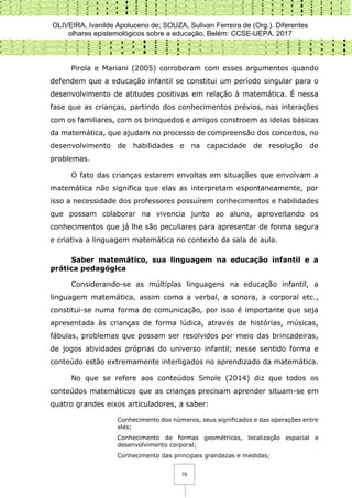 OLIVEIRA, Ivanilde Apoluceno de; SOUZA, Sulivan Ferreira de (Org.). Diferentes
olhares epistemológicos sobre a educação. Belém: CCSE-UEPA, 2017
76
Pirola e Mariani (2005) corroboram com esses argumentos quando
defendem que a educação infantil se constitui um período singular para o
desenvolvimento de atitudes positivas em relação à matemática. É nessa
fase que as crianças, partindo dos conhecimentos prévios, nas interações
com os familiares, com os brinquedos e amigos constroem as ideias básicas
da matemática, que ajudam no processo de compreensão dos conceitos, no
desenvolvimento de habilidades e na capacidade de resolução de
problemas.
O fato das crianças estarem envoltas em situações que envolvam a
matemática não significa que elas as interpretam espontaneamente, por
isso a necessidade dos professores possuírem conhecimentos e habilidades
que possam colaborar na vivencia junto ao aluno, aproveitando os
conhecimentos que já lhe são peculiares para apresentar de forma segura
e criativa a linguagem matemática no contexto da sala de aula.
Saber matemático, sua linguagem na educação infantil e a
prática pedagógica
Considerando-se as múltiplas linguagens na educação infantil, a
linguagem matemática, assim como a verbal, a sonora, a corporal etc.,
constitui-se numa forma de comunicação, por isso é importante que seja
apresentada às crianças de forma lúdica, através de histórias, músicas,
fábulas, problemas que possam ser resolvidos por meio das brincadeiras,
de jogos atividades próprias do universo infantil; nesse sentido forma e
conteúdo estão extremamente interligados no aprendizado da matemática.
No que se refere aos conteúdos Smole (2014) diz que todos os
conteúdos matemáticos que as crianças precisam aprender situam-se em
quatro grandes eixos articuladores, a saber:
Conhecimento dos números, seus significados e das operações entre
eles;
Conhecimento de formas geométricas, localização espacial e
desenvolvimento corporal;
Conhecimento das principais grandezas e medidas;
 
