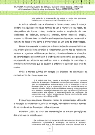 OLIVEIRA, Ivanilde Apoluceno de; SOUZA, Sulivan Ferreira de (Org.). Diferentes
olhares epistemológicos sobre a educação. Belém: CCSE-UEPA, 2017
77
Interpretação e organização de dados a partir dos primeiros
contatos com o tratamento da informação. (p. 02).
A autora defende que a abordagem desses eixos junto à criança
ajudaria na aquisição de novas formas de ver o mundo ao seu redor, de
interpretá-lo de forma crítica, iniciando assim a ampliação de sua
capacidade de observar, comparar, analisar, tomar decisões, propor,
resolver problemas, tirar conclusões, enfim aponta a linguagem matemática
trabalhada dessa forma como a primeira fase de um ciclo de alfabetização.
Nessa fase propiciar as crianças o desempenho de um papel ativo no
seu próprio processo de aprender é fundamental, assim, faz-se necessário
planejar e organizar múltiplas experiências, criando ambientes e situações
de aprendizagens que estimulem a criatividade e autonomia dos pequenos,
estruturando os alicerces necessários para a aquisição de conceitos e
princípios matemáticos que os ajudem a entender e apreciar esta área do
ensino.
Pirola e Moraes (2005) em relação ao processo de construção do
conhecimento da criança apontam:
[...] é importante que, desde a Educação Infantil, as crianças
comecem a entender a matemática como um instrumento essencial
para a compreensão da realidade social, política, econômica e cultural
do nosso país, ou seja, a matemática pode ser entendida como um
eixo estruturador da formação da cidadania; assim é fundamental que
os professores aproveitem esse período para trabalhar atividades que
proporcionem aos alunos o desenvolvimento da confiança, da
autonomia, para resolver problemas de forma criativa tendo gosto
em aprender matemática (p.10).
É importante considerar diferentes modos de apresentação, utilização
e aplicação da matemática junto às crianças, valorizando diversas formas
de apreensão desta linguagem pelos pequenos.
Fiorentini (1995) ao tratar das diferenciações de atitudes pedagógicas
dos professores, ressalta que:
[...] o professor que concebe a matemática como uma ciência exata,
logicamente organizada e a-histórica ou pronta e acabada,
certamente terá uma prática pedagógica diferente daquele que a
 