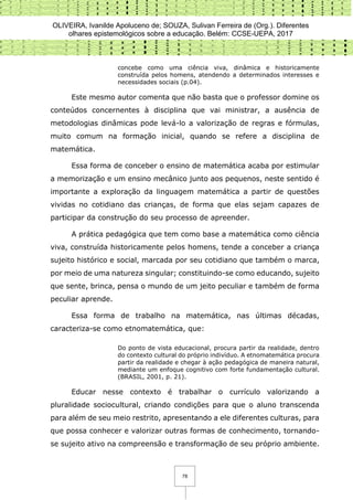 OLIVEIRA, Ivanilde Apoluceno de; SOUZA, Sulivan Ferreira de (Org.). Diferentes
olhares epistemológicos sobre a educação. Belém: CCSE-UEPA, 2017
78
concebe como uma ciência viva, dinâmica e historicamente
construída pelos homens, atendendo a determinados interesses e
necessidades sociais (p.04).
Este mesmo autor comenta que não basta que o professor domine os
conteúdos concernentes à disciplina que vai ministrar, a ausência de
metodologias dinâmicas pode levá-lo a valorização de regras e fórmulas,
muito comum na formação inicial, quando se refere a disciplina de
matemática.
Essa forma de conceber o ensino de matemática acaba por estimular
a memorização e um ensino mecânico junto aos pequenos, neste sentido é
importante a exploração da linguagem matemática a partir de questões
vividas no cotidiano das crianças, de forma que elas sejam capazes de
participar da construção do seu processo de apreender.
A prática pedagógica que tem como base a matemática como ciência
viva, construída historicamente pelos homens, tende a conceber a criança
sujeito histórico e social, marcada por seu cotidiano que também o marca,
por meio de uma natureza singular; constituindo-se como educando, sujeito
que sente, brinca, pensa o mundo de um jeito peculiar e também de forma
peculiar aprende.
Essa forma de trabalho na matemática, nas últimas décadas,
caracteriza-se como etnomatemática, que:
Do ponto de vista educacional, procura partir da realidade, dentro
do contexto cultural do próprio indivíduo. A etnomatemática procura
partir da realidade e chegar à ação pedagógica de maneira natural,
mediante um enfoque cognitivo com forte fundamentação cultural.
(BRASIL, 2001, p. 21).
Educar nesse contexto é trabalhar o currículo valorizando a
pluralidade sociocultural, criando condições para que o aluno transcenda
para além de seu meio restrito, apresentando a ele diferentes culturas, para
que possa conhecer e valorizar outras formas de conhecimento, tornando-
se sujeito ativo na compreensão e transformação de seu próprio ambiente.
 