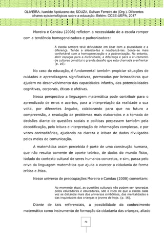 OLIVEIRA, Ivanilde Apoluceno de; SOUZA, Sulivan Ferreira de (Org.). Diferentes
olhares epistemológicos sobre a educação. Belém: CCSE-UEPA, 2017
79
Moreira e Candau (2008) refletem a necessidade de a escola romper
com a tendência homogeneizadora e padronizadora:
A escola sempre teve dificuldade em lidar com a pluralidade e a
diferença. Tende a silenciá-las e neutralizá-las. Sente-se mais
confortável com a homogeneização e a padronização. No entanto,
abrir espaços para a diversidade, a diferença e para o cruzamento
de culturas constitui o grande desafio que esta chamada a enfrentar
(p. 16).
No caso da educação, é fundamental também propiciar situações de
cuidados e aprendizagens significativas, permeadas por brincadeiras que
ajudem no desenvolvimento das capacidades infantis, das potencialidades
cognitivas, corporais, éticas e afetivas.
Nessa perspectiva a linguagem matemática pode contribuir para o
aprendizado de erros e acertos, para a interpretação da realidade a sua
volta, por diferentes ângulos, colaborando para que no futuro a
compreensão, a resolução de problemas mais elaborados e a tomada de
decisões diante de questões sociais e políticas perpassem também pela
decodificação, pela leitura e interpretação de informações complexas, e por
vezes contraditórias, ajudando na clareza e leitura de dados divulgados
pelos meios de comunicação.
A matemática assim percebida é parte de uma construção humana,
que não resulta somente de aporte teórico, de dados do mundo físico,
isolado do contexto cultural de seres humanos concretos, e sim, passa pelo
crivo da linguagem matemática que ajuda a exercer a cidadania de forma
crítica e ética.
Nesse universo de preocupações Moreira e Candau (2008) comentam:
No momento atual, as questões culturais não podem ser ignoradas
pelos educadores e educadoras, sob o risco de que a escola cada
vez se distancie mais dos universos simbólicos, das mentalidades e
das inquietudes das crianças e jovens de hoje. (p. 16).
Diante de tais referenciais, a possibilidade do conhecimento
matemático como instrumento de formação da cidadania das crianças, aliado
 
