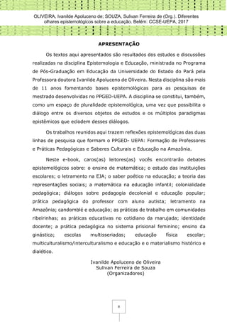 OLIVEIRA, Ivanilde Apoluceno de; SOUZA, Sulivan Ferreira de (Org.). Diferentes
olhares epistemológicos sobre a educação. Belém: CCSE-UEPA, 2017
8
APRESENTAÇÃO
Os textos aqui apresentados são resultados dos estudos e discussões
realizadas na disciplina Epistemologia e Educação, ministrada no Programa
de Pós-Graduação em Educação da Universidade do Estado do Pará pela
Professora doutora Ivanilde Apoluceno de Oliveira. Nesta disciplina são mais
de 11 anos fomentando bases epistemológicas para as pesquisas de
mestrado desenvolvidas no PPGED-UEPA. A disciplina se constitui, também,
como um espaço de pluralidade epistemológica, uma vez que possibilita o
diálogo entre os diversos objetos de estudos e os múltiplos paradigmas
epistêmicos que eclodem desses diálogos.
Os trabalhos reunidos aqui trazem reflexões epistemológicas das duas
linhas de pesquisa que formam o PPGED- UEPA: Formação de Professores
e Práticas Pedagógicas e Saberes Culturais e Educação na Amazônia.
Neste e-book, caros(as) leitores(as) vocês encontrarão debates
epistemológicos sobre: o ensino de matemática; o estudo das instituições
escolares; o letramento na EJA; o saber poético na educação; a teoria das
representações sociais; a matemática na educação infantil; colonialidade
pedagógica; diálogos sobre pedagogia decolonial e educação popular;
prática pedagógica do professor com aluno autista; letramento na
Amazônia; candomblé e educação; as práticas de trabalho em comunidades
ribeirinhas; as práticas educativas no cotidiano da marujada; identidade
docente; a prática pedagógica no sistema prisional feminino; ensino da
ginástica; escolas multisseriadas; educação física escolar;
multiculturalismo/interculturalismo e educação e o materialismo histórico e
dialético.
Ivanilde Apoluceno de Oliveira
Sulivan Ferreira de Souza
(Organizadores)
 