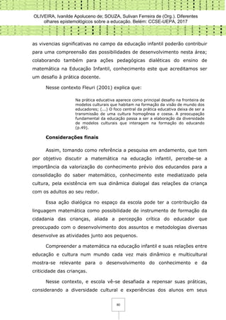 OLIVEIRA, Ivanilde Apoluceno de; SOUZA, Sulivan Ferreira de (Org.). Diferentes
olhares epistemológicos sobre a educação. Belém: CCSE-UEPA, 2017
80
as vivencias significativas no campo da educação infantil poderão contribuir
para uma compreensão das possibilidades de desenvolvimento nesta área;
colaborando também para ações pedagógicas dialéticas do ensino de
matemática na Educação Infantil, conhecimento este que acreditamos ser
um desafio à prática docente.
Nesse contexto Fleuri (2001) explica que:
Na prática educativa aparece como principal desafio na fronteira de
modelos culturais que habitam na formação da visão de mundo dos
educadores; (...) O foco central da prática educativa deixa de ser a
transmissão de uma cultura homogênea e coesa. A preocupação
fundamental da educação passa a ser a elaboração da diversidade
de modelos culturais que interagem na formação do educando
(p.49).
Considerações finais
Assim, tomando como referência a pesquisa em andamento, que tem
por objetivo discutir a matemática na educação infantil, percebe-se a
importância da valorização do conhecimento prévio dos educandos para a
consolidação do saber matemático, conhecimento este mediatizado pela
cultura, pela existência em sua dinâmica dialogal das relações da criança
com os adultos ao seu redor.
Essa ação dialógica no espaço da escola pode ter a contribuição da
linguagem matemática como possibilidade de instrumento de formação da
cidadania das crianças, aliada a percepção crítica do educador que
preocupado com o desenvolvimento dos assuntos e metodologias diversas
desenvolve as atividades junto aos pequenos.
Compreender a matemática na educação infantil e suas relações entre
educação e cultura num mundo cada vez mais dinâmico e multicultural
mostra-se relevante para o desenvolvimento do conhecimento e da
criticidade das crianças.
Nesse contexto, e escola vê-se desafiada a repensar suas práticas,
considerando a diversidade cultural e experiências dos alunos em seus
 