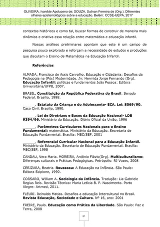 OLIVEIRA, Ivanilde Apoluceno de; SOUZA, Sulivan Ferreira de (Org.). Diferentes
olhares epistemológicos sobre a educação. Belém: CCSE-UEPA, 2017
81
contextos históricos e como tal, buscar formas de construir de maneira mais
dinâmica e criativa essa relação entre matemática e educação infantil.
Nossas análises preliminares apontam que este é um campo de
pesquisa pouco explorado e reforçam a necessidade de estudos e produções
que discutam o Ensino de Matemática na Educação Infantil.
Referências
ALMADA, Francisco de Assis Carvalho. Educação e Cidadania: Desafios da
Pedagogia na (Pós) Modernidade. In: Hermida Jorge Fernando (Org).
Educação Infantil: políticas e fundamentos João Pessoa: Editora
Universitária/UFPB, 2007.
BRASIL, Constituição da República Federativa do Brasil. Senado
Federal. Brasília, 1998.
______, Estatuto da Criança e do Adolescente- ECA. Lei: 8069/90.
Casa Civil. Brasília, 1990.
______, Lei de Diretrizes e Bases da Educação Nacional- LDB
9394/96. Ministério da Educação. Diário Oficial da União, 1996
______, Parâmetros Curriculares Nacionais para o Ensino
Fundamental: matemática. Ministério da Educação. Secretaria de
Educação Fundamental. Brasília: MEC/SEF, 2001
______, Referencial Curricular Nacional para a Educação Infantil.
Ministério da Educação. Secretaria de Educação Fundamental. Brasília:
MEC/SEF, 1998
CANDAU, Vera Maria. MOREIRA, Antônio Flávio(Org). Multiculturalismo:
Diferenças culturais e Práticas Pedagógicas. Petrópolis: RJ Vozes, 2008
CERIZARA, Beatriz. Rousseau: A Educação na Infância. São Paulo:
Editora Scipione, 1990.
CORSARO, William A. Sociologia da Infância. Tradução: Lia Gabriele
Regius Reis. Revisão Técnica: Maria Letícia B. P. Nascimento. Porto
Alegre: Artmed, 2011.
FLEURI. Reinaldo Matias. Desafios a educação Intercultural no Brasil.
Revista Educação, Sociedade e Cultura. Nº 16, ano: 2001
FREIRE, Paulo. Educação como Prática da Liberdade. São Paulo: Paz e
Terra, 2008
 