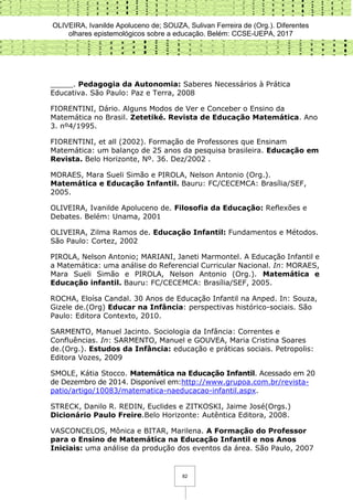 OLIVEIRA, Ivanilde Apoluceno de; SOUZA, Sulivan Ferreira de (Org.). Diferentes
olhares epistemológicos sobre a educação. Belém: CCSE-UEPA, 2017
82
_____. Pedagogia da Autonomia: Saberes Necessários à Prática
Educativa. São Paulo: Paz e Terra, 2008
FIORENTINI, Dário. Alguns Modos de Ver e Conceber o Ensino da
Matemática no Brasil. Zetetiké. Revista de Educação Matemática. Ano
3. nº4/1995.
FIORENTINI, et all (2002). Formação de Professores que Ensinam
Matemática: um balanço de 25 anos da pesquisa brasileira. Educação em
Revista. Belo Horizonte, Nº. 36. Dez/2002 .
MORAES, Mara Sueli Simão e PIROLA, Nelson Antonio (Org.).
Matemática e Educação Infantil. Bauru: FC/CECEMCA: Brasília/SEF,
2005.
OLIVEIRA, Ivanilde Apoluceno de. Filosofia da Educação: Reflexões e
Debates. Belém: Unama, 2001
OLIVEIRA, Zilma Ramos de. Educação Infantil: Fundamentos e Métodos.
São Paulo: Cortez, 2002
PIROLA, Nelson Antonio; MARIANI, Janeti Marmontel. A Educação Infantil e
a Matemática: uma análise do Referencial Curricular Nacional. In: MORAES,
Mara Sueli Simão e PIROLA, Nelson Antonio (Org.). Matemática e
Educação infantil. Bauru: FC/CECEMCA: Brasília/SEF, 2005.
ROCHA, Eloísa Candal. 30 Anos de Educação Infantil na Anped. In: Souza,
Gizele de.(Org) Educar na Infância: perspectivas histórico-sociais. São
Paulo: Editora Contexto, 2010.
SARMENTO, Manuel Jacinto. Sociologia da Infância: Correntes e
Confluências. In: SARMENTO, Manuel e GOUVEA, Maria Cristina Soares
de.(Org.). Estudos da Infância: educação e práticas sociais. Petropolis:
Editora Vozes, 2009
SMOLE, Kátia Stocco. Matemática na Educação Infantil. Acessado em 20
de Dezembro de 2014. Disponível em:http://www.grupoa.com.br/revista-
patio/artigo/10083/matematica-naeducacao-infantil.aspx.
STRECK, Danilo R. REDIN, Euclides e ZITKOSKI, Jaime José(Orgs.)
Dicionário Paulo Freire.Belo Horizonte: Autêntica Editora, 2008.
VASCONCELOS, Mônica e BITAR, Marilena. A Formação do Professor
para o Ensino de Matemática na Educação Infantil e nos Anos
Iniciais: uma análise da produção dos eventos da área. São Paulo, 2007
 
