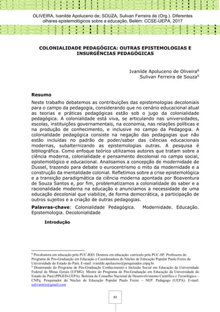 OLIVEIRA, Ivanilde Apoluceno de; SOUZA, Sulivan Ferreira de (Org.). Diferentes
olhares epistemológicos sobre a educação. Belém: CCSE-UEPA, 2017
83
COLONIALIDADE PEDAGÓGICA: OUTRAS EPISTEMOLOGIAS E
INSURGÊNCIAS PEDAGÓGICAS
Ivanilde Apoluceno de Oliveira8
Sulivan Ferreira de Souza9
Resumo
Neste trabalho debatemos as contribuições das epistemologias decoloniais
para o campo da pedagogia, considerando que no cenário educacional atual
as teorias e práticas pedagógicas estão sob o jugo da colonialidade
pedagógica. A colonialidade está viva, se articulando nas universidades,
escolas, instituições governamentais, na economia, nas relações políticas e
na produção de conhecimento, e inclusive no campo da Pedagogia. A
colonialidade pedagógica consiste na negação das pedagogias que não
estão incluídas no padrão de poder/saber das ciências educacionais
modernas, subalternizando as epistemologias outras. A pesquisa é
bibliográfica. Como enfoque teórico utilizamos autores que tratam sobre a
ciência moderna, colonialidade e pensamento decolonial no campo social,
epistemológico e educacional. Analisamos a concepção de modernidade de
Dussel, trazendo para debate o eurocentrismo o mito da modernidade e a
construção da mentalidade colonial. Refletimos sobre a crise epistemológica
e a transição paradigmática da ciência moderna apontada por Boaventura
de Souza Santos e, por fim, problematizamos a colonialidade do saber e a
racionalidade moderna na educação e anunciamos a necessidade de uma
educação decolonial que viabilize, de forma democrática, a participação de
outros sujeitos e a criação de outras pedagogias.
Palavras-chave: Colonialidade Pedagógica. Modernidade. Educação.
Epistemologia. Decolonialidade
Introdução
8
Pós-doutora em educação pela PUC-RIO. Doutora em educação: currículo pela PUC-SP. Professora do
Programa de Pós-Graduação em Educação e Coordenadora do Núcleo de Educação Popular Paulo Freire da
Universidade do Estado do Pará. E-mail: ivanilde.apoluceno@pesquisador.cnpq.br.
9
Doutorando do Programa de Pós-Graduação Conhecimento e Inclusão Social em Educação da Universidade
Federal de Minas Gerais (UFMG). Mestre do Programa de Pós-Graduação em Educação da Universidade do
Estado do Pará (PPGED-UEPA). Bolsista do Conselho Nacional de Desenvolvimento Científico e Tecnológico –
CNPq. Pesquisador do Núcleo de Educação Popular Paulo Freire – NEP. Pedagogo (UEPA). E-mail:
sulivantris@gmail.com
 