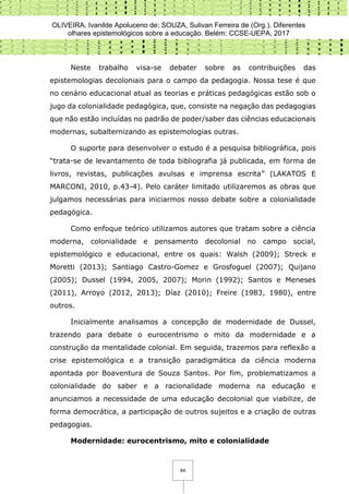 OLIVEIRA, Ivanilde Apoluceno de; SOUZA, Sulivan Ferreira de (Org.). Diferentes
olhares epistemológicos sobre a educação. Belém: CCSE-UEPA, 2017
84
Neste trabalho visa-se debater sobre as contribuições das
epistemologias decoloniais para o campo da pedagogia. Nossa tese é que
no cenário educacional atual as teorias e práticas pedagógicas estão sob o
jugo da colonialidade pedagógica, que, consiste na negação das pedagogias
que não estão incluídas no padrão de poder/saber das ciências educacionais
modernas, subalternizando as epistemologias outras.
O suporte para desenvolver o estudo é a pesquisa bibliográfica, pois
“trata-se de levantamento de toda bibliografia já publicada, em forma de
livros, revistas, publicações avulsas e imprensa escrita” (LAKATOS E
MARCONI, 2010, p.43-4). Pelo caráter limitado utilizaremos as obras que
julgamos necessárias para iniciarmos nosso debate sobre a colonialidade
pedagógica.
Como enfoque teórico utilizamos autores que tratam sobre a ciência
moderna, colonialidade e pensamento decolonial no campo social,
epistemológico e educacional, entre os quais: Walsh (2009); Streck e
Moretti (2013); Santiago Castro-Gomez e Grosfoguel (2007); Quijano
(2005); Dussel (1994, 2005, 2007); Morin (1992); Santos e Meneses
(2011), Arroyo (2012, 2013); Díaz (2010); Freire (1983, 1980), entre
outros.
Inicialmente analisamos a concepção de modernidade de Dussel,
trazendo para debate o eurocentrismo o mito da modernidade e a
construção da mentalidade colonial. Em seguida, trazemos para reflexão a
crise epistemológica e a transição paradigmática da ciência moderna
apontada por Boaventura de Souza Santos. Por fim, problematizamos a
colonialidade do saber e a racionalidade moderna na educação e
anunciamos a necessidade de uma educação decolonial que viabilize, de
forma democrática, a participação de outros sujeitos e a criação de outras
pedagogias.
Modernidade: eurocentrismo, mito e colonialidade
 