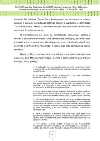 OLIVEIRA, Ivanilde Apoluceno de; SOUZA, Sulivan Ferreira de (Org.). Diferentes
olhares epistemológicos sobre a educação. Belém: CCSE-UEPA, 2017
86
mundial. Os Ibéricos (Espanhóis e Portugueses) ao instalarem o sistema
colonial e explorar as fortunas colônias saltam e suplantam a dominação
Turco-Mulçumana. Assim, o continente europeu aos poucos foi se colocando
no centro do sistema-mundo.
O eurocentrismo vai além da centralidade econômica, política e
militar, o eurocentrismo institui uma centralidade ontologia, pois o europeu
é o civilizado e os ameríndios são selvagens, uma centralidade epistêmica,
somente o conhecimento “civilizado” é válido, logo está centrado na ciência
moderna.
Nasce, então, o eurocentrismo que reforça a sua soberania objetiva e
subjetiva, pelo Mito da Modernidade. O mito é assim descrito pelo filósofo
Enrique Dussel (2005):
1. A civilização moderna autodescreve-se como mais desenvolvida
e superior (o que significa sustentar inconscientemente uma posição
eurocêntrica).
2. A superioridade obriga a desenvolver os mais primitivos,
bárbaros, rudes, como exigência moral.
3. O caminho de tal processo educativo de desenvolvimento deve
ser aquele seguido pela Europa (é, de fato, um desenvolvimento
unilinear e à europeia o que determina, novamente de modo
inconsciente, a falácia desenvolvimentista.).
4. Como o bárbaro se opõe ao processo civilizador, a práxis moderna
deve exercer em último caso a violência, se necessário for, para
destruir os obstáculos dessa modernização (a guerra justa colonial).
5. Esta dominação produz vítimas (de muitas e variadas maneiras),
violência que é interpretada como um ato inevitável, e com o sentido
quase-ritual de sacrifício; o herói civilizador reveste a suas próprias
vítimas da condição de serem holocaustos de um sacrifício salvador
(o índio colonizado, o escravo africano, a mulher, a destruição
ecológica, etc.).
6. Para o moderno, o bárbaro tem uma culpa (por opor-se ao
processo civilizador) que permite à Modernidade apresentar-se não
apenas como inocente mas como emancipadora dessa culpa de suas
próprias vítimas.
7. Por último, e pelo caráter civilizatório da Modernidade,
interpretam-se como inevitáveis os sofrimentos ou sacrifícios (os
custos) da modernização dos outros povos atrasados (imaturos) das
 
