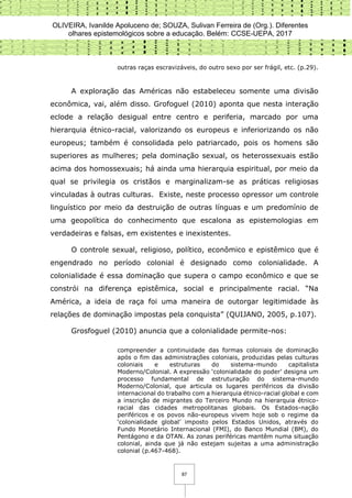 OLIVEIRA, Ivanilde Apoluceno de; SOUZA, Sulivan Ferreira de (Org.). Diferentes
olhares epistemológicos sobre a educação. Belém: CCSE-UEPA, 2017
87
outras raças escravizáveis, do outro sexo por ser frágil, etc. (p.29).
A exploração das Américas não estabeleceu somente uma divisão
econômica, vai, além disso. Grofoguel (2010) aponta que nesta interação
eclode a relação desigual entre centro e periferia, marcado por uma
hierarquia étnico-racial, valorizando os europeus e inferiorizando os não
europeus; também é consolidada pelo patriarcado, pois os homens são
superiores as mulheres; pela dominação sexual, os heterossexuais estão
acima dos homossexuais; há ainda uma hierarquia espiritual, por meio da
qual se privilegia os cristãos e marginalizam-se as práticas religiosas
vinculadas à outras culturas. Existe, neste processo opressor um controle
linguístico por meio da destruição de outras línguas e um predomínio de
uma geopolítica do conhecimento que escalona as epistemologias em
verdadeiras e falsas, em existentes e inexistentes.
O controle sexual, religioso, político, econômico e epistêmico que é
engendrado no período colonial é designado como colonialidade. A
colonialidade é essa dominação que supera o campo econômico e que se
constrói na diferença epistêmica, social e principalmente racial. “Na
América, a ideia de raça foi uma maneira de outorgar legitimidade às
relações de dominação impostas pela conquista” (QUIJANO, 2005, p.107).
Grosfoguel (2010) anuncia que a colonialidade permite-nos:
compreender a continuidade das formas coloniais de dominação
após o fim das administrações coloniais, produzidas pelas culturas
coloniais e estruturas do sistema-mundo capitalista
Moderno/Colonial. A expressão ‘colonialidade do poder’ designa um
processo fundamental de estruturação do sistema-mundo
Moderno/Colonial, que articula os lugares periféricos da divisão
internacional do trabalho com a hierarquia étnico-racial global e com
a inscrição de migrantes do Terceiro Mundo na hierarquia étnico-
racial das cidades metropolitanas globais. Os Estados-nação
periféricos e os povos não-europeus vivem hoje sob o regime da
‘colonialidade global’ imposto pelos Estados Unidos, através do
Fundo Monetário Internacional (FMI), do Banco Mundial (BM), do
Pentágono e da OTAN. As zonas periféricas mantêm numa situação
colonial, ainda que já não estejam sujeitas a uma administração
colonial (p.467-468).
 