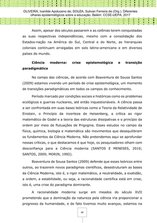 OLIVEIRA, Ivanilde Apoluceno de; SOUZA, Sulivan Ferreira de (Org.). Diferentes
olhares epistemológicos sobre a educação. Belém: CCSE-UEPA, 2017
88
Assim, apesar dos séculos passarem e as colônias terem conquistadas
as suas respectivas independências, mesmo com a consolidação dos
Estados-nação na América do Sul, Central e do Norte, as hierarquias
coloniais continuam arraigadas em solo latino-americano e em diversos
países do mundo.
Ciência moderna: crise epistemológica e transição
paradigmática
No campo das ciências, de acordo com Boaventura de Sousa Santos
(2009) estamos vivendo um período de crise epistemológica, um momento
de transições paradigmáticas em todos os campos do conhecimento.
Período marcado por condições sociais e históricas como os problemas
ecológicos e guerras nucleares, até então inquestionáveis. A ciência passa
a ser confrontada em suas bases teóricas como a Teoria da Relatividade de
Einstain, o Princípio da incerteza de Heisenberg, a crítica ao rigor
matemático de Godel e a teoria das estruturas dissipativas e o princípio da
ordem por meio de flutuações de Prigogine. Esses estudos no campo da
física, química, biologia e matemática são movimentos que desequilibram
os fundamentos da Ciência Moderna. Não pretendemos aqui se aprofundar
nessas críticas, o que destacamos é que hoje, os pesquisadores olham com
desconfiança para a Ciência moderna (SANTOS E MENESES, 2010;
SANTOS, 2009; MORIN, 1992).
Boaventura de Sousa Santos (2009) defende que esses teóricos entre
outros, ao trazerem novos paradigmas científicos, desestruturam as bases
da Ciência Moderna, isto é, o rigor matemático, a neutralidade, a exatidão,
a ordem, a estabilidade, ou seja, a racionalidade cientifica está em crise,
isto é, uma crise do paradigma dominante.
A racionalidade moderna surge em meados do século XVII
prometendo que a dominação da natureza pela ciência iria proporcionar o
progresso da humanidade, e de fato tivemos muito avanços, estamos na
 