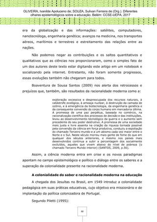 OLIVEIRA, Ivanilde Apoluceno de; SOUZA, Sulivan Ferreira de (Org.). Diferentes
olhares epistemológicos sobre a educação. Belém: CCSE-UEPA, 2017
89
era da globalização e das informações: satélites, computadores,
nanotecnóloga, engenharia genética; avanços na medicina, nos transportes
aéreos, marítimos e terrestres e estreitamento das relações entre as
nações.
Não podemos negar as contribuições e os saltos quantitativos e
qualitativos que as ciências nos proporcionaram, como o simples fato de
um dos autores deste texto estar digitando este artigo em um notebook e
socializando pela internet. Entretanto, não foram somente progressos,
essas evoluções também não chegaram para todos.
Boaventura de Sousa Santos (2009) nos alerta dos retrocessos e
prejuízos que, também, são resultados da racionalidade moderna como a:
exploração excessiva e despreocupada dos recursos naturais, à
catástrofe ecológica, à ameaça nuclear, à destruição da camada de
ozônio, e à emergência da biotecnologia, da engenharia genética e
da consequente conversão do corpo humano em mercadoria última.
A promessa de uma paz perpétua, baseada no comércio, na
racionalização científica dos processos de decisão e das instituições,
levou ao desenvolvimento tecnológico da guerra e o aumento sem
precedente do seu poder destrutivo. A promessa de uma sociedade
mais justa e livre assenta na criação da riqueza tornada possível
pela conversão da ciência em força produtiva, conduziu a espoliação
do chamado Terceiro mundo e a um abismo cada vez maior entre o
Norte e o Sul. Neste século morreu mais gente de fome do que em
qualquer dos séculos anteriores, e mesmo nos países mais
desenvolvidos continua a subir a percentagem dos socialmente
excluídos, aqueles que vivem abaixo do nível de pobreza (o
chamado Terceiro Mundo interior) (SANTOS, 2009, p.56).
Assim, a ciência moderna entra em crise e os novos paradigmas
apontam no campo epistemológico e político o diálogo entre os saberes e a
superação da colonialidade presente na racionalidade moderna.
A colonialidade do saber e racionalidade moderna na educação
A chegada dos Jesuítas no Brasil, em 1549 introduz a colonialidade
pedagógica em suas práticas educativas, cujo objetivo era missionário e de
implantação da política colonizadora de Portugal.
Segundo Piletti (1995):
 