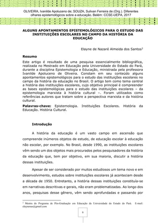 OLIVEIRA, Ivanilde Apoluceno de; SOUZA, Sulivan Ferreira de (Org.). Diferentes
olhares epistemológicos sobre a educação. Belém: CCSE-UEPA, 2017
9
ALGUNS APONTAMENTOS EPISTEMOLÓGICOS PARA O ESTUDO DAS
INSTITUIÇÕES ESCOLARES NO CAMPO DA HISTÓRIA DA
EDUCAÇÃO
Elayne de Nazaré Almeida dos Santos2
Resumo
Este artigo é resultado de uma pesquisa essencialmente bibliográfica,
realizada no Mestrado em Educação pela Universidade do Estado do Pará,
durante a disciplina Epistemologia e Educação, ministrada pela professora
Ivanilde Apoluceno de Oliveira. Constam em seu conteúdo alguns
apontamentos epistemológicos para o estudo das instituições escolares no
campo da história da educação no Brasil. O artigo tem como tema central
a história das instituições escolares, cujo objetivo principal é compreender
as bases epistemológicas para o estudo das instituições escolares – da
epistemologia marxista à história cultural –. Foram utilizados como
referências autores que tratam sobre a perspectiva marxista e da história
cultural.
Palavras-chave: Epistemologia. Instituições Escolares. História da
Educação. História Cultural.
Introdução
A história da educação é um vasto campo em ascensão que
compreende inúmeros objetos de estudo, de educação escolar à educação
não escolar, por exemplo. No Brasil, desde 1990, as instituições escolares
vêm sendo um dos objetos mais procurados pelos pesquisadores da história
da educação que, tem por objetivo, em sua maioria, discutir a história
dessas instituições.
Apesar de ser considerado por muitos estudiosos um tema novo e em
desenvolvimento, estudos sobre instituições escolares já aconteciam desde
a década de 1950. Entretanto, a história dessas instituições constituía-se
em narrativas descritivas e gerais, não eram problematizadas. Ao longo dos
anos, pesquisas desse gênero, vêm sendo aprofundadas e passando por
2
Mestra do Programa de Pós-Graduação em Educação da Universidade do Estado do Pará. E-mail:
elaynenas@gmail.com
 