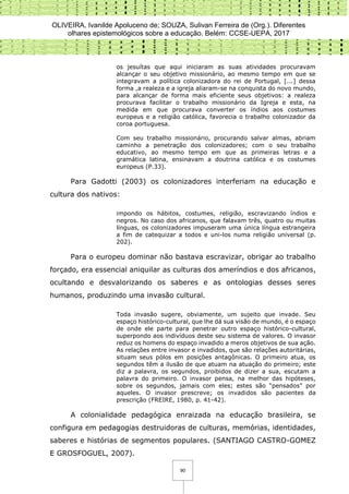 OLIVEIRA, Ivanilde Apoluceno de; SOUZA, Sulivan Ferreira de (Org.). Diferentes
olhares epistemológicos sobre a educação. Belém: CCSE-UEPA, 2017
90
os jesuítas que aqui iniciaram as suas atividades procuravam
alcançar o seu objetivo missionário, ao mesmo tempo em que se
integravam a política colonizadora do rei de Portugal, [...] dessa
forma ,a realeza e a igreja aliaram-se na conquista do novo mundo,
para alcançar de forma mais eficiente seus objetivos: a realeza
procurava facilitar o trabalho missionário da Igreja e esta, na
medida em que procurava converter os índios aos costumes
europeus e a religião católica, favorecia o trabalho colonizador da
coroa portuguesa.
Com seu trabalho missionário, procurando salvar almas, abriam
caminho a penetração dos colonizadores; com o seu trabalho
educativo, ao mesmo tempo em que as primeiras letras e a
gramática latina, ensinavam a doutrina católica e os costumes
europeus (P.33).
Para Gadotti (2003) os colonizadores interferiam na educação e
cultura dos nativos:
impondo os hábitos, costumes, religião, escravizando índios e
negros. No caso dos africanos, que falavam três, quatro ou muitas
línguas, os colonizadores impuseram uma única língua estrangeira
a fim de catequizar a todos e uni-los numa religião universal (p.
202).
Para o europeu dominar não bastava escravizar, obrigar ao trabalho
forçado, era essencial aniquilar as culturas dos ameríndios e dos africanos,
ocultando e desvalorizando os saberes e as ontologias desses seres
humanos, produzindo uma invasão cultural.
Toda invasão sugere, obviamente, um sujeito que invade. Seu
espaço histórico-cultural, que lhe dá sua visão de mundo, é o espaço
de onde ele parte para penetrar outro espaço histórico-cultural,
superpondo aos indivíduos deste seu sistema de valores. O invasor
reduz os homens do espaço invadido a meros objetivos de sua ação.
As relações entre invasor e invadidos, que são relações autoritárias,
situam seus pólos em posições antagônicas. O primeiro atua, os
segundos têm a ilusão de que atuam na atuação do primeiro; este
diz a palavra, os segundos, proibidos de dizer a sua, escutam a
palavra do primeiro. O invasor pensa, na melhor das hipóteses,
sobre os segundos, jamais com eles; estes são “pensados” por
aqueles. O invasor prescreve; os invadidos são pacientes da
prescrição (FREIRE, 1980, p. 41-42).
A colonialidade pedagógica enraizada na educação brasileira, se
configura em pedagogias destruidoras de culturas, memórias, identidades,
saberes e histórias de segmentos populares. (SANTIAGO CASTRO-GOMEZ
E GROSFOGUEL, 2007).
 