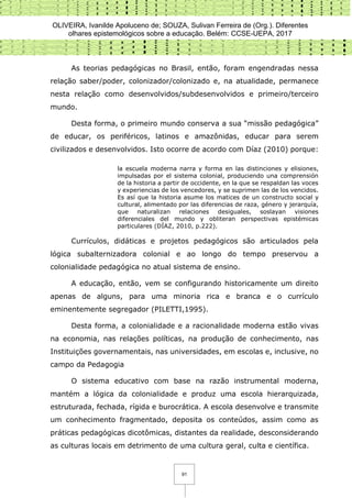 OLIVEIRA, Ivanilde Apoluceno de; SOUZA, Sulivan Ferreira de (Org.). Diferentes
olhares epistemológicos sobre a educação. Belém: CCSE-UEPA, 2017
91
As teorias pedagógicas no Brasil, então, foram engendradas nessa
relação saber/poder, colonizador/colonizado e, na atualidade, permanece
nesta relação como desenvolvidos/subdesenvolvidos e primeiro/terceiro
mundo.
Desta forma, o primeiro mundo conserva a sua “missão pedagógica”
de educar, os periféricos, latinos e amazônidas, educar para serem
civilizados e desenvolvidos. Isto ocorre de acordo com Díaz (2010) porque:
la escuela moderna narra y forma en las distinciones y elisiones,
impulsadas por el sistema colonial, produciendo una comprensión
de la historia a partir de occidente, en la que se respaldan las voces
y experiencias de los vencedores, y se suprimen las de los vencidos.
Es así que la historia asume los matices de un constructo social y
cultural, alimentado por las diferencias de raza, género y jerarquía,
que naturalizan relaciones desiguales, soslayan visiones
diferenciales del mundo y obliteran perspectivas epistémicas
particulares (DÍAZ, 2010, p.222).
Currículos, didáticas e projetos pedagógicos são articulados pela
lógica subalternizadora colonial e ao longo do tempo preservou a
colonialidade pedagógica no atual sistema de ensino.
A educação, então, vem se configurando historicamente um direito
apenas de alguns, para uma minoria rica e branca e o currículo
eminentemente segregador (PILETTI,1995).
Desta forma, a colonialidade e a racionalidade moderna estão vivas
na economia, nas relações políticas, na produção de conhecimento, nas
Instituições governamentais, nas universidades, em escolas e, inclusive, no
campo da Pedagogia
O sistema educativo com base na razão instrumental moderna,
mantém a lógica da colonialidade e produz uma escola hierarquizada,
estruturada, fechada, rígida e burocrática. A escola desenvolve e transmite
um conhecimento fragmentado, deposita os conteúdos, assim como as
práticas pedagógicas dicotômicas, distantes da realidade, desconsiderando
as culturas locais em detrimento de uma cultura geral, culta e científica.
 