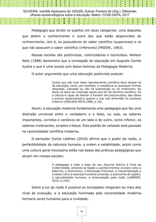 OLIVEIRA, Ivanilde Apoluceno de; SOUZA, Sulivan Ferreira de (Org.). Diferentes
olhares epistemológicos sobre a educação. Belém: CCSE-UEPA, 2017
92
Pedagogia que divide os sujeitos em duas categorias: uma daqueles
que detém o conhecimento e outra dos que estão desprovidos de
conhecimento, isto é, os possuidores do saber cientifico (superiores) e os
que não possuem o saber cientifico (inferiores) (FREIRE, 1983).
Nossas escolas são positivistas, colonizadoras e tecnicistas. Nielsen
Neto (1988) demonstra que a concepção de educação em Augusto Comte
ilustra o que é uma escola com bases teóricas da Pedagogia Moderna.
O autor argumenta que uma educação positivista postula:
[tudo] que não tiver base rigorosamente cientifica deve afastar-se
da educação, como, por exemplo, a metafísica ou quaisquer formas
religiosas. Calcadas ou não na superstição ou no misticismo. Ao
aluno só deve ser ensinado aquilo que for do domínio cientifico. Só
a ciência é capaz de libertar o homem dos preconceitos, das ideias
a priores esclarecendo-o quanto a sua real dimensão no processo
histórico (NIELSEN NETO,1988, p.76).
Assim, a educação moderna fundamenta uma pedagogia que faz uma
distinção universal entre o verdadeiro e o falso, ou seja, os saberes
importantes, corretos e verídicos de um lado e do outro, como inferior, os
saberes irrelevantes, errados e falsos. Este padrão de validade está pautado
na racionalidade científica moderna.
O pensador Carlos Libâneo (2010) afirma que o poder da razão, a
perfectibilidade da natureza humana, a ordem e estabilidade, assim como
uma cultura geral necessária estão nas bases das práticas pedagógicas que
atuam em nossas escolas:
A pedagogia e todo a base do seu discurso teórico é fruto da
modernidade, achando-se ligada a acontecimentos cruciais como a
Reforma, o Iluminismo, a Revolução Francesa, a Industrialização e
a ideias como a natureza humana universal, a autonomia do sujeito,
a educabilidade humana, a emancipação pela razão (LIBÂNEO,
2010, p.163).
Sobre a luz da razão é possível as sociedades chegaram ao mais alto
nível de evolução, e a educação iluminada pela racionalidade moderna
formaria seres humanos para a civilidade.
 