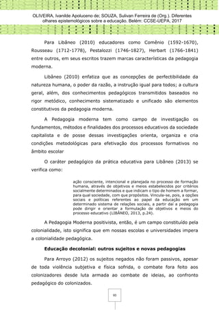 OLIVEIRA, Ivanilde Apoluceno de; SOUZA, Sulivan Ferreira de (Org.). Diferentes
olhares epistemológicos sobre a educação. Belém: CCSE-UEPA, 2017
93
Para Libâneo (2010) educadores como Comênio (1592-1670),
Rousseau (1712-1778), Pestalozzi (1746-1827), Herbart (1766-1841)
entre outros, em seus escritos trazem marcas características da pedagogia
moderna.
Libâneo (2010) enfatiza que as concepções de perfectibilidade da
natureza humana, o poder da razão, a instrução igual para todos; a cultura
geral, além, dos conhecimentos pedagógicos transmitidos baseados no
rigor metódico, conhecimento sistematizado e unificado são elementos
constitutivos da pedagogia moderna.
A Pedagogia moderna tem como campo de investigação os
fundamentos, métodos e finalidades dos processos educativos da sociedade
capitalista e de posse dessas investigações orienta, organiza e cria
condições metodológicas para efetivação dos processos formativos no
âmbito escolar
O caráter pedagógico da prática educativa para Libâneo (2013) se
verifica como:
ação consciente, intencional e planejada no processo de formação
humana, através de objetivos e meios estabelecidos por critérios
socialmente determinados e que indicam o tipo de homem a formar,
para qual sociedade, com que propósitos. Vincula-se, pois, a opções
sociais e políticas referentes ao papel da educação em um
determinado sistema de relações sociais, a partir daí a pedagogia
pode dirigir e orientar a formulação de objetivos e meios do
processo educativo (LIBÂNEO, 2013, p.24).
A Pedagogia Moderna positivista, então, é um campo constituído pela
colonialidade, isto significa que em nossas escolas e universidades impera
a colonialidade pedagógica.
Educação decolonial: outros sujeitos e novas pedagogias
Para Arroyo (2012) os sujeitos negados não foram passivos, apesar
de toda violência subjetiva e física sofrida, o combate fora feito aos
colonizadores desde luta armada ao combate de ideias, ao confronto
pedagógico do colonizados.
 