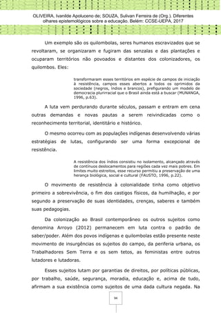 OLIVEIRA, Ivanilde Apoluceno de; SOUZA, Sulivan Ferreira de (Org.). Diferentes
olhares epistemológicos sobre a educação. Belém: CCSE-UEPA, 2017
94
Um exemplo são os quilombolas, seres humanos escravizados que se
revoltaram, se organizaram e fugiram das senzalas e das plantações e
ocuparam territórios não povoados e distantes dos colonizadores, os
quilombos. Eles:
transformaram esses territórios em espécie de campos de iniciação
à resistência, campos esses abertos a todos os oprimidos da
sociedade (negros, índios e brancos), prefigurando um modelo de
democracia plurirracial que o Brasil ainda está a buscar (MUNANGA,
1996, p.63).
A luta vem perdurando durante séculos, passam e entram em cena
outras demandas e novas pautas a serem reivindicadas como o
reconhecimento territorial, identitário e histórico.
O mesmo ocorreu com as populações indígenas desenvolvendo várias
estratégias de lutas, configurando ser uma forma excepcional de
resistência.
A resistência dos índios consistiu no isolamento, alcançado através
de contínuos deslocamentos para regiões cada vez mais pobres. Em
limites muito estreitos, esse recurso permitiu a preservação de uma
herança biológica, social e cultural (FAUSTO, 1996, p.22).
O movimento de resistência à colonialidade tinha como objetivo
primeiro a sobrevivência, o fim dos castigos físicos, da humilhação, e por
segundo a preservação de suas identidades, crenças, saberes e também
suas pedagogias.
Da colonização ao Brasil contemporâneo os outros sujeitos como
denomina Arroyo (2012) permanecem em luta contra o padrão de
saber/poder. Além dos povos indígenas e quilombolas estão presente neste
movimento de insurgências os sujeitos do campo, da periferia urbana, os
Trabalhadores Sem Terra e os sem tetos, as feministas entre outros
lutadores e lutadoras.
Esses sujeitos lutam por garantias de direitos, por políticas públicas,
por trabalho, saúde, segurança, moradia, educação e, acima de tudo,
afirmam a sua existência como sujeitos de uma dada cultura negada. Na
 
