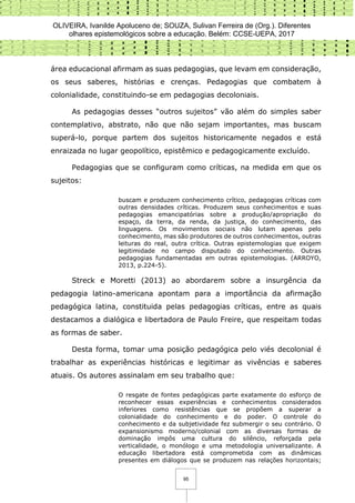 OLIVEIRA, Ivanilde Apoluceno de; SOUZA, Sulivan Ferreira de (Org.). Diferentes
olhares epistemológicos sobre a educação. Belém: CCSE-UEPA, 2017
95
área educacional afirmam as suas pedagogias, que levam em consideração,
os seus saberes, histórias e crenças. Pedagogias que combatem à
colonialidade, constituindo-se em pedagogias decoloniais.
As pedagogias desses “outros sujeitos” vão além do simples saber
contemplativo, abstrato, não que não sejam importantes, mas buscam
superá-lo, porque partem dos sujeitos historicamente negados e está
enraizada no lugar geopolítico, epistêmico e pedagogicamente excluído.
Pedagogias que se configuram como críticas, na medida em que os
sujeitos:
buscam e produzem conhecimento crítico, pedagogias críticas com
outras densidades críticas. Produzem seus conhecimentos e suas
pedagogias emancipatórias sobre a produção/apropriação do
espaço, da terra, da renda, da justiça, do conhecimento, das
linguagens. Os movimentos sociais não lutam apenas pelo
conhecimento, mas são produtores de outros conhecimentos, outras
leituras do real, outra crítica. Outras epistemologias que exigem
legitimidade no campo disputado do conhecimento. Outras
pedagogias fundamentadas em outras epistemologias. (ARROYO,
2013, p.224-5).
Streck e Moretti (2013) ao abordarem sobre a insurgência da
pedagogia latino-americana apontam para a importância da afirmação
pedagógica latina, constituida pelas pedagogias críticas, entre as quais
destacamos a dialógica e libertadora de Paulo Freire, que respeitam todas
as formas de saber.
Desta forma, tomar uma posição pedagógica pelo viés decolonial é
trabalhar as experiências históricas e legitimar as vivências e saberes
atuais. Os autores assinalam em seu trabalho que:
O resgate de fontes pedagógicas parte exatamente do esforço de
reconhecer essas experiências e conhecimentos considerados
inferiores como resistências que se propõem a superar a
colonialidade do conhecimento e do poder. O controle do
conhecimento e da subjetividade fez submergir o seu contrário. O
expansionismo moderno/colonial com as diversas formas de
dominação impôs uma cultura do silêncio, reforçada pela
verticalidade, o monólogo e uma metodologia universalizante. A
educação libertadora está comprometida com as dinâmicas
presentes em diálogos que se produzem nas relações horizontais;
 