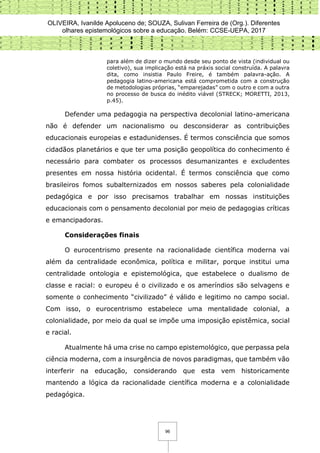 OLIVEIRA, Ivanilde Apoluceno de; SOUZA, Sulivan Ferreira de (Org.). Diferentes
olhares epistemológicos sobre a educação. Belém: CCSE-UEPA, 2017
96
para além de dizer o mundo desde seu ponto de vista (individual ou
coletivo), sua implicação está na práxis social construída. A palavra
dita, como insistia Paulo Freire, é também palavra-ação. A
pedagogia latino-americana está comprometida com a construção
de metodologias próprias, “emparejadas” com o outro e com a outra
no processo de busca do inédito viável (STRECK; MORETTI, 2013,
p.45).
Defender uma pedagogia na perspectiva decolonial latino-americana
não é defender um nacionalismo ou desconsiderar as contribuições
educacionais europeias e estadunidenses. É termos consciência que somos
cidadãos planetários e que ter uma posição geopolítica do conhecimento é
necessário para combater os processos desumanizantes e excludentes
presentes em nossa história ocidental. É termos consciência que como
brasileiros fomos subalternizados em nossos saberes pela colonialidade
pedagógica e por isso precisamos trabalhar em nossas instituições
educacionais com o pensamento decolonial por meio de pedagogias críticas
e emancipadoras.
Considerações finais
O eurocentrismo presente na racionalidade científica moderna vai
além da centralidade econômica, política e militar, porque institui uma
centralidade ontologia e epistemológica, que estabelece o dualismo de
classe e racial: o europeu é o civilizado e os ameríndios são selvagens e
somente o conhecimento “civilizado” é válido e legitimo no campo social.
Com isso, o eurocentrismo estabelece uma mentalidade colonial, a
colonialidade, por meio da qual se impõe uma imposição epistêmica, social
e racial.
Atualmente há uma crise no campo epistemológico, que perpassa pela
ciência moderna, com a insurgência de novos paradigmas, que também vão
interferir na educação, considerando que esta vem historicamente
mantendo a lógica da racionalidade científica moderna e a colonialidade
pedagógica.
 