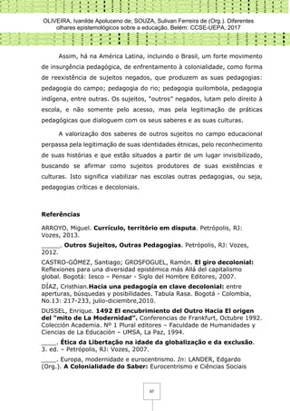 OLIVEIRA, Ivanilde Apoluceno de; SOUZA, Sulivan Ferreira de (Org.). Diferentes
olhares epistemológicos sobre a educação. Belém: CCSE-UEPA, 2017
97
Assim, há na América Latina, incluindo o Brasil, um forte movimento
de insurgência pedagógica, de enfrentamento à colonialidade, como forma
de reexistência de sujeitos negados, que produzem as suas pedagogias:
pedagogia do campo; pedagogia do rio; pedagogia quilombola, pedagogia
indígena, entre outras. Os sujeitos, “outros” negados, lutam pelo direito à
escola, e não somente pelo acesso, mas pela legitimação de práticas
pedagógicas que dialoguem com os seus saberes e as suas culturas.
A valorização dos saberes de outros sujeitos no campo educacional
perpassa pela legitimação de suas identidades étnicas, pelo reconhecimento
de suas histórias e que estão situados a partir de um lugar invisibilizado,
buscando se afirmar como sujeitos produtores de suas existências e
culturas. Isto significa viabilizar nas escolas outras pedagogias, ou seja,
pedagogias críticas e decoloniais.
Referências
ARROYO, Miguel. Currículo, território em disputa. Petrópolis, RJ:
Vozes, 2013.
_____. Outros Sujeitos, Outras Pedagogias. Petrópolis, RJ: Vozes,
2012.
CASTRO-GÓMEZ, Santiago; GROSFOGUEL, Ramón. El giro decolonial:
Reflexiones para una diversidad epistémica más Allá del capitalismo
global. Bogotá: Iesco – Pensar - Siglo del Hombre Editores, 2007.
DÍAZ, Cristhian.Hacia una pedagogía en clave decolonial: entre
aperturas, búsquedas y posibilidades. Tabula Rasa. Bogotá - Colombia,
No.13: 217-233, julio-diciembre,2010.
DUSSEL, Enrique. 1492 El encubrimiento del Outro Hacia El origen
del “mito de La Modernidad”. Conferencias de Frankfurt, Octubre 1992.
Colección Academia. Nº 1 Plural editores – Faculdade de Humanidades y
Ciencias de La Educación – UMSA, La Paz, 1994.
____. Ética da Libertação na idade da globalização e da exclusão.
3. ed. – Petrópolis, RJ: Vozes, 2007.
____. Europa, modernidade e eurocentrismo. In: LANDER, Edgardo
(Org.). A Colonialidade do Saber: Eurocentrismo e Ciências Sociais
 