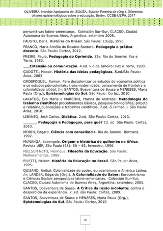 OLIVEIRA, Ivanilde Apoluceno de; SOUZA, Sulivan Ferreira de (Org.). Diferentes
olhares epistemológicos sobre a educação. Belém: CCSE-UEPA, 2017
98
perspectivas latino-americanas. Colección Sur-Sur, CLACSO, Ciudad
Autonoma de Buenos Aires, Argentina, setembro 2005.
FAUSTO, Boris. História do Brasil. São Paulo: Edusp, 1996.
FRANCO, Maria Amélia do Rosário Santoro. Pedagogia e prática
docente. São Paulo: Cortez, 2012.
FREIRE, Paulo. Pedagogia do Oprimido. 12e. Rio de Janeiro: Paz e
Terra, 1983.
___Extensão ou comunicação. 4.ed. Rio de Janeiro: Paz e Terra, 1980.
GADOTTI, Moacir. História das ideias pedagógicas. 8.ed.São Paulo:
Ática, 2003
GROSFOGUEL. Ramon. Para descolonizar os estudos de economia política
e os estudos pós-coloniais: transmodernidade, pensamento de fronteira e
colonialidade global. In: SANTOS, Boaventura de Sousa e MENESES, Maria
Paula (Org.). Epistemologias do Sul. São Paulo: Cortez, 2010.
LAKATOS, Eva Maria e MARCONI, Marina de Andrade. Metodologia do
trabalho científico: procedimentos básicos, pesquisa bibliográfica, projeto
e relatório,publicações e trabalhos científicos. 7.ed.-5.reimpr. – São Paulo:
Atlas, 2010.
LIBÂNEO, José Carlos. Didática. 2.ed. São Paulo: Cortez, 2013.
______. Pedagogia e Pedagogos, para quê? 12. ed. São Paulo: Cortez,
2010.
MORIN, Edgard. Ciência com consciência. Rio de Janeiro: Bertrand,
1992.
MUNANGA, kabengele. Origem e histórico do quilombo na África.
Revista USP, São Paulo (28): 56 – 63, fevereiro, 1996.
NIELSEN NETO, Henrique. Filosofia da Educação. São Paulo:
Melhoramentos, 1988.
PILETTI, Nelson. História da Educação no Brasil. São Paulo: Ática,
1995.
QUIJANO, Aníbal. Colonialidade do poder, eurocentrismo e América Latina.
In: LANDER, Edgardo (Org.). A Colonialidade do Saber: Eurocentrismo
e Ciências Sociais perspectivas latino-americanas. Colección Sur-Sur,
CLACSO, Ciudad Autonoma de Buenos Aires, Argentina, setembro, 2005.
SANTOS, Boaventura de Sousa. A Crítica da razão indolente: contra o
desperdício da experiência. 7. ed. são Paulo: Cortez, 2009.
SANTOS, Boaventura de Sousa e MENESES, Maria Paula (Org.).
Epistemologias do Sul. São Paulo: Cortez, 2010
 