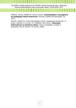 OLIVEIRA, Ivanilde Apoluceno de; SOUZA, Sulivan Ferreira de (Org.). Diferentes
olhares epistemológicos sobre a educação. Belém: CCSE-UEPA, 2017
99
STRECK, Danilo; MORETTI, Cheron Zanini. Colonialidade e insurgência
na pedagogia latino-americana. Revista Lusófona de Educação, 24,
2013..
WALSH, Catherine. Interculturalidade crítica e pedagogia Decolonial: in-
surgir, reéxistir e re-viver. In: CANDAU, Vera (Org.). Educação
Intercultural na América Latina: entre concepções, tensões e
propostas. Rio de Janeiro: 07 Letras, 2009.
 