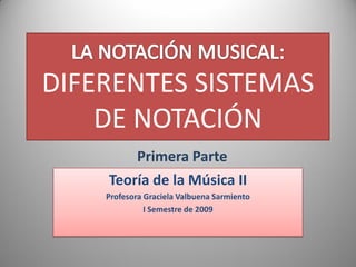 DIFERENTES SISTEMAS
    DE NOTACIÓN
        Primera Parte
    Teoría de la Música II
    Profesora Graciela Valbuena Sarmiento
              I Semestre de 2009
 