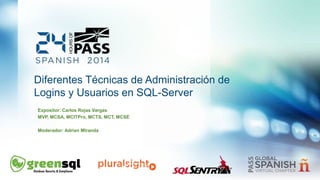 Diferentes Técnicas de Administración de 
Logins y Usuarios en SQL-Server 
Expositor: Carlos Rojas Vargas 
MVP, MCSA, MCITPro, MCTS, MCT, MCSE 
Moderador: Adrian MIranda 
 
