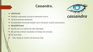 Cassandra.
 VENTAJAS
 Rápidas respuestas aunque la demanda crezca.
 Almacenamiento distribuido.
 Escalabilidad horizontal (añade nuevo hardware cuando sea preciso).
 DESVENTAJAS
 No hay joins (a cambio de más velocidad).
 No permite ordenar resultados en tiempo de consulta.
 No tiene SQL.
 Pero desde la versión 0.8 tenemos CQL.
 