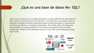 ¿Qué es una base de datos No- SQL?
Pese a la no existencia de una definición formal, cuando hablamos de base datos No
SQL, también conocidas como “No sólo SQL”, nos referimos a una amplia clase de
sistemas de gestión de datos (mecanismos para el almacenamiento y recuperación
de datos) que difieren, en aspectos importantes, del modelo clásico de relaciones
entre entidades (o tablas) existente en los sistemas de gestión bases de datos
relacionales, siendo el más destacado el que no usan SQL como lenguaje principal
de consulta.
 