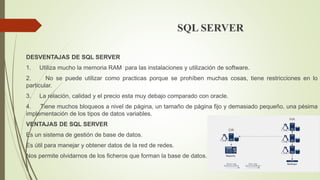 SQL SERVER
DESVENTAJAS DE SQL SERVER
1. Utiliza mucho la memoria RAM para las instalaciones y utilización de software.
2. No se puede utilizar como practicas porque se prohíben muchas cosas, tiene restricciones en lo
particular.
3. La relación, calidad y el precio esta muy debajo comparado con oracle.
4. Tiene muchos bloqueos a nivel de página, un tamaño de página fijo y demasiado pequeño, una pésima
implementación de los tipos de datos variables.
VENTAJAS DE SQL SERVER
Es un sistema de gestión de base de datos.
Es útil para manejar y obtener datos de la red de redes.
Nos permite olvidarnos de los ficheros que forman la base de datos.
 