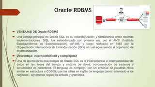 Oracle RDBMS
 VENTAJAS DE Oracle RDBMS
 Una ventaja principal de Oracle SQL es su estandarización y consistencia entre distintas
implementaciones. SQL fue estandarizado por primera vez por el ANSI (Instituto
Estadounidense de Estandarización) en1986, y luego ratificado en 1987 por la
Organización Internacional de Estandarización (ISO), el cual sigue siendo el organismo de
estandarización.
 Desventaja: incompatibilidad y complejidad
 Una de las mayores desventajas de Oracle SQL es la inconsistencia e incompatibilidad de
datos en las áreas del tiempo y sintaxis de datos, concatenación de cadenas y
sensibilidad de caracteres. El lenguaje es complejo, con un enfoque de palabras clave
similar en estructura a COBOL (por las cifras en inglés de lenguaje común orientado a los
negocios), con menos reglas de sintaxis y gramática.
 