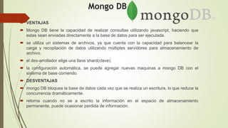 Mongo DB.
 VENTAJAS
 Mongo DB tiene la capacidad de realizar consultas utilizando javascript, haciendo que
estas sean enviadas directamente a la base de datos para ser ejecutada.
 se utiliza un sistemas de archivos, ya que cuenta con la capacidad para balancear la
carga y recopilación de datos utilizando múltiples servidores para almacenamiento de
archivo.
 el des-arrollador elige una llave shard(clave).
 la configuración automática, se puede agregar nuevas maquinas a mongo DB con el
sistema de base corriendo.
 DESVENTAJAS
 mongo DB bloquea la base de datos cada vez que se realiza un escritura, lo que reduce la
concurrencia dramáticamente.
 retorna cuando no se a escrito la información en el espacio de almacenamiento
permanente, puede ocasionar perdida de información.
 