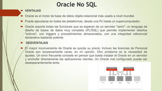 Oracle No SQL
 VENTAJAS
 Oracle es el motor de base de datos objeto-relacional más usado a nivel mundial.
 Puede ejecutarse en todas las plataformas, desde una Pc hasta un supercomputador.
 Oracle soporta todas las funciones que se esperan de un servidor "serio": un lenguaje de
diseño de bases de datos muy completo (PL/SQL) que permite implementar diseños
"activos", con triggers y procedimientos almacenados, con una integridad referencial
declarativa bastante potente.
 DESVENTAJAS
 El mayor inconveniente de Oracle es quizás su precio. Incluso las licencias de Personal
Oracle son excesivamente caras, en mi opinión. Otro problema es la necesidad de
ajustes. Un error frecuente consiste en pensar que basta instalar el Oracle en un servidor
y enchufar directamente las aplicaciones clientes. Un Oracle mal configurado puede ser
desesperantemente lento.
 