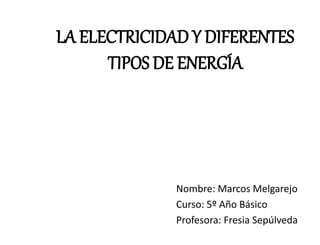 LA ELECTRICIDAD Y DIFERENTES 
TIPOS DE ENERGÍA 
Nombre: Marcos Melgarejo 
Curso: 5º Año Básico 
Profesora: Fresia Sepúlveda 
 