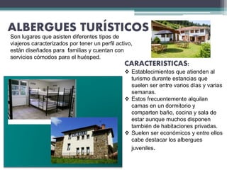ALBERGUES TURÍSTICOS
CARACTERISTICAS:
 Establecimientos que atienden al
turismo durante estancias que
suelen ser entre varios días y varias
semanas.
 Estos frecuentemente alquilan
camas en un dormitorio y
comparten baño, cocina y sala de
estar aunque muchos disponen
también de habitaciones privadas.
 Suelen ser económicos y entre ellos
cabe destacar los albergues
juveniles.
Son lugares que asisten diferentes tipos de
viajeros caracterizados por tener un perfil activo,
están diseñados para familias y cuentan con
servicios cómodos para el huésped.
 