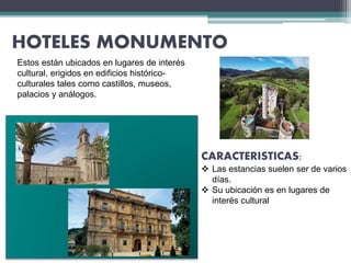 HOTELES MONUMENTO
Estos están ubicados en lugares de interés
cultural, erigidos en edificios histórico-
culturales tales como castillos, museos,
palacios y análogos.
CARACTERISTICAS:
 Las estancias suelen ser de varios
días.
 Su ubicación es en lugares de
interés cultural
 