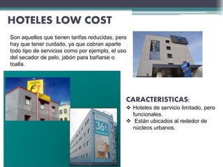 HOTELES LOW COST
CARACTERISTICAS:
 Hoteles de servicio limitado, pero
funcionales.
 Están ubicados al rededor de
núcleos urbanos.
Son aquellos que tienen tarifas reducidas, pero
hay que tener cuidado, ya que cobran aparte
todo tipo de servicios como por ejemplo, el uso
del secador de pelo, jabón para bañarse o
toalla.
 