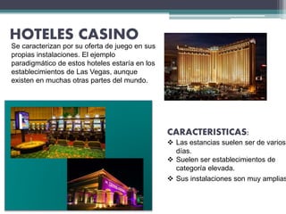 HOTELES CASINO
Se caracterizan por su oferta de juego en sus
propias instalaciones. El ejemplo
paradigmático de estos hoteles estaría en los
establecimientos de Las Vegas, aunque
existen en muchas otras partes del mundo.
CARACTERISTICAS:
 Las estancias suelen ser de varios
días.
 Suelen ser establecimientos de
categoría elevada.
 Sus instalaciones son muy amplias
 