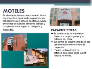 MOTELES
Es el establecimiento que presta en forma
permanente el servicio de alojamiento en
habitaciones con servicio sanitario privado,
ofreciendo al huésped servicios básicos y
complementarios según su categoría y
modalidad. CARACTERISTICAS:
 Están cerca de las carreteras,
tienen sus propios garaje y su
estancia es corta.
 sus tarifas de alojamiento diario por
tipo de habitación y número de
ocupantes.
 Tienen un bajo índice de
estancia que oscila entre las 24
horas y 48 horas.
 