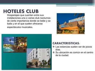 HOTELES CLUB
CARACTERISTICAS:
 Las estancias suelen ser de pocos
días.
 Su ubicación es común en el centro
de la ciudad.
Hospedajes que cuentan entre sus
instalaciones uno o varios club nocturnos
de cierta importancia donde se bebe y se
baila y en el que suelen ofrecerse
espectáculos musicales.
 