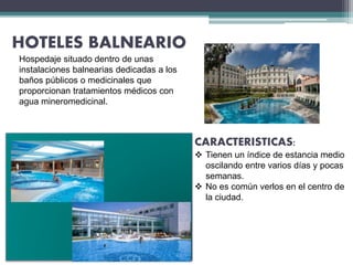 HOTELES BALNEARIO
CARACTERISTICAS:
 Tienen un índice de estancia medio
oscilando entre varios días y pocas
semanas.
 No es común verlos en el centro de
la ciudad.
Hospedaje situado dentro de unas
instalaciones balnearias dedicadas a los
baños públicos o medicinales que
proporcionan tratamientos médicos con
agua mineromedicinal.
 